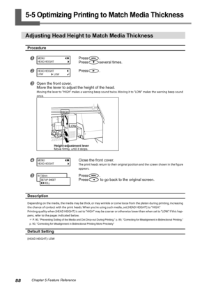 Page 9088Chapter 5 Feature Reference
5-5 Optimizing Printing to Match Media Thickness
Adjusting Head Height to Match Media Thickness
Procedure
Press.
Press
several times.
Press.
Open the front cover.
Move the lever to adjust the height of the head.
Moving the lever to "HIGH" makes a warning beep sound twice. Moving it to "LOW" makes the warning beep sound 
once. 
Close the front cover.
The print heads return to their original position and the screen shown in the figure 
appears. 
Press....