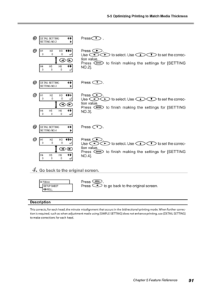 Page 935-5 Optimizing Printing to Match Media Thickness
91Chapter 5 Feature Reference
Press .
Press .
Use 
 to select. Use  to set the correc-
tion value.
Press 
  to  finish  making  the  settings  for  [SETTING 
NO.2].
Press .
Press .
Use 
 to select. Use  to set the correc-
tion value.
Press 
  to  finish  making  the  settings  for  [SETTING 
NO.3].
Press .
Press .
Use 
 to select. Use  to set the correc-
tion value.
Press 
  to  finish  making  the  settings  for  [SETTING 
NO.4].
4.Go back to the...