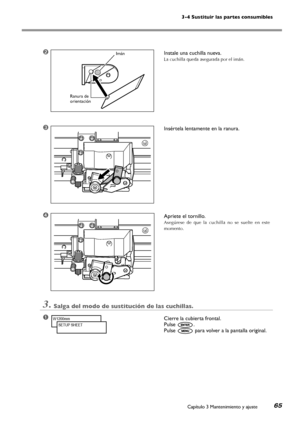 Page 663-4 Sustituir las partes consumibles
Capítulo 3 Mantenimiento y ajuste65
➋Instale una cuchilla nueva.
La cuchilla queda asegurada por el imán.
➌Insértela lentamente en la ranura.
➍Apriete el tornillo.
Asegúrese  de  que  la  cuchilla  no  se  suelte  en  este 
momento.
3.Salga del modo de sustitución de las cuchillas.
➊Cierre la cubierta frontal. 
Pulse .
Pulse  para volver a la pantalla original.
W1200mm
SETUP SHEET
Imán
Ranura de orientación
Downloaded From ManualsPrinter.com Manuals 