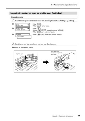 Page 8281
4-5 Aceptar varios tipos de material
Capítulo 4  Referencia de funciones
Imprimir material que se dobla con facilidad 
Procedimiento
1.Cambie el ajuste del elemento de menú [MEDIA CLAMP] a [LONG]. 
➊Pulse .
Pulse  varias veces.
➋Pulse .
Utilice  para seleccionar “LONG”.
Pulse  para activar el ajuste.
➌Pulse  para volver a la pantalla original.
2.Sustituya las abrazaderas cortas por las largas. 
➊Retire las abrazaderas cortas.
MENU
MEDIA CLAMP
MEDIA CLAMP
  SHORT         LONG
W1200mm
SETUP SHEET...