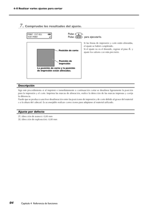 Page 9594
4-8 Realizar varios ajustes para cortar
Capítulo 4  Referencia de funciones
7.Compruebe los resultados del ajuste.
Pulse .
Pulse   para ejecutarlo.
Si  las  líneas  de  impresión  y  corte  están  alineadas, 
el ajuste se habrá completado. 
Si  el  ajuste  no  es  el  deseado,  regrese  al  paso 6. y 
ajuste los valores con más precisión. 
Descripción
Siga  este  procedimiento  si  al  imprimir  e  inmediatamente  a  continuación  cortar  se  desalinea  ligeramente  la  posición 
para la impresión y...