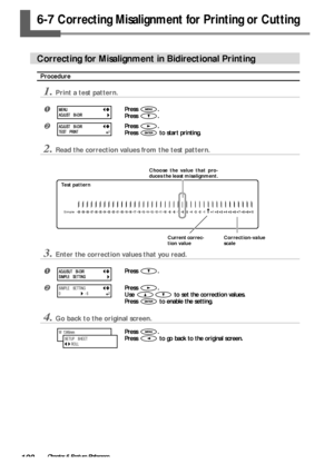 Page 102100Chapter 6 Feature Reference
6-7 Correcting Misalignment for Printing or Cutting
Correcting for Misalignment in Bidirectional Printing
Procedure
1.Print a test pattern.
Press .
Press 
.
Press .
Press 
 to start printing.
2.Read the correction values from the test pattern.
3.Enter the correction values that you read.
Press .
Press .
Use 
 to set the correction values.
Press 
 to enable the setting.
4.Go back to the original screen.
Press .
Press 
 to go back to the original screen.
MENU
ADJUST...
