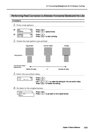 Page 1056-7 Correcting Misalignment for Printing or Cutting
103Chapter 6 Feature Reference
Performing Feed Correction to Alleviate Horizontal Bands and the Like
Procedure
1.Print a test pattern.
Press .
Press 
 several times.
Press .
Press 
 to start printing.
2.Check the test pattern you printed.
3.Enter the correction value.
Press .
Press 
.
Use 
 to make the setting for the correction value.
Press 
 to enable the setting.
4.Go back to the original screen.
Press .
Press 
 to go back to the original screen.
W...