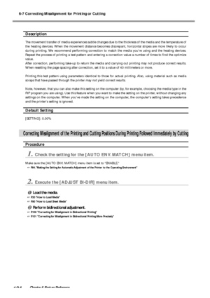 Page 1066-7 Correcting Misalignment for Printing or Cutting
104Chapter 6 Feature Preference
Description
The movement transfer of media experiences subtle changes due to the thickness of the media and the temperature of
the heating devices. When the movement distance becomes discrepant, horizontal stripes are more likely to occur
during printing. We recommend performing correction to match the media youre using and the heating devices.
Repeat the process of printing a test pattern and entering a correction value...