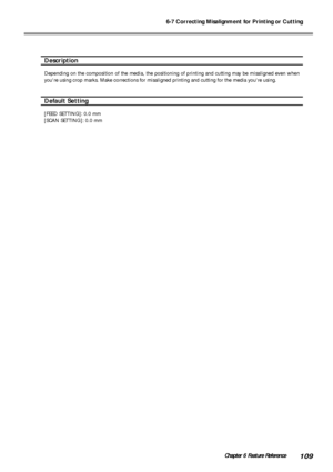 Page 1116-7 Correcting Misalignment for Printing or Cutting
109Chapter 6 Feature Reference
Description
Depending on the composition of the media, the positioning of printing and cutting may be misaligned even when
youre using crop marks. Make corrections for misaligned printing and cutting for the media youre using.
Default Setting
[FEED SETTING]: 0.0 mm
[SCAN SETTING]: 0.0 mm
Downloaded From ManualsPrinter.com Manuals 