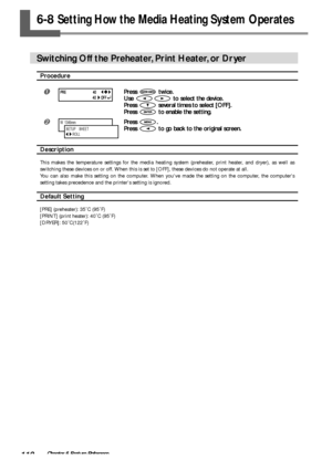 Page 112110Chapter 6 Feature Reference
6-8 Setting How the Media Heating System Operates
Switching Off the Preheater, Print Heater, or Dryer
Procedure
Press  twice.
Use 
 to select the device.
Press 
 several times to select [OFF].
Press 
 to enable the setting.
Press .
Press 
 to go back to the original screen.
Description
This makes the temperature settings for the media heating system (preheater, print heater, and dryer), as well as
switching these devices on or off. When this is set to [OFF], these devices...