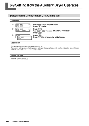 Page 114112Chapter 6 Feature Reference
6-9 Setting How the Auxiliary Dryer Operates
Switching the Drying-heater Unit On and Off
Procedure
Hold down  and press .
Press 
 twice.
Press .
Use 
 to select ENABLE or DISABLE
Press 
.
Press .
Press 
 to go back to the original screen.
Description
This switches the optional drying-heater unit on or off.
The machine settings govern the temperature setting for the drying-heater unit, so when installation is complete, set
[OPTIONAL DRYER] on the machine to ENABLE....