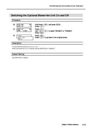 Page 1156-9 Setting How the Auxiliary Dryer Operates
113Chapter 6 Feature reference
Switching the Optional Blower-fan Unit On and Off
Procedure
Hold down  and press .
Press 
.
Press .
Use 
 to select ENABLE or DISABLE
Press 
.
Press .
Press 
 to go back to the original screen.
Description
This switches the blower-fan unit on or off.
When the blower-fan unit is installed, set [BLOWER FAN] to ENABLE.
Default Setting
[BLOWER FAN]: DISABLE
W  1346mm
SETUP    SHEET
        ROLL
HEATER MENU
BLOWER FAN
BLOWER FAN...