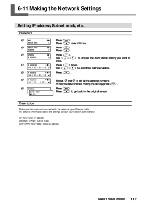 Page 119117Chapter 6 Feature Reference
6-11 Making the Network Settings
Setting IP address, Subnet mask, etc.
Procedure
Press .
Press 
 several times.
Press .
Press 
.
Press .
Use 
 to choose the item whose setting you want to
make.
Press  twice.
Use 
 to select the address number.
Press .
Repeat  and  to set all the address numbers.
When you have finished making the setting, press
.
Press .
Press 
 to go back to the original screen.
Description
Make sure the machine is connected to the network by an...