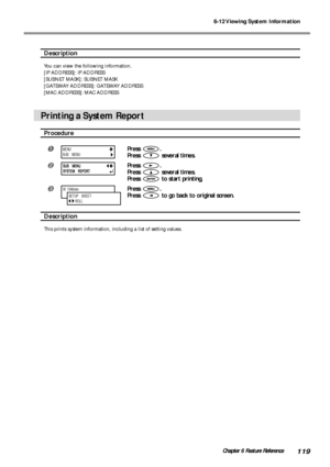 Page 1216-12 Viewing System Information
119Chapter 6 Feature Reference
Description
You can view the following information.
[IP ADDRESS]: IP ADDRESS
[SUBNET MASK]: SUBNET MASK
[GATEWAY ADDRESS]: GATEWAY ADDRESS
[MAC ADDRESS]: MAC ADDRESS
Printing a System Report
Procedure
Press .
Press 
 several times.
Press .
Press 
 several times.
Press 
 to start printing,
Press .
Press 
 to go back to original screen.
Description
This prints system information, including a list of setting values.
W  1346mm
SETUP    SHEET...