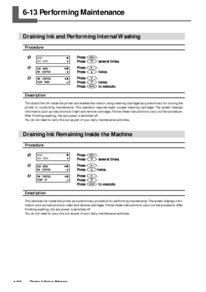 Page 122120Chapter 6 Feature Reference
6-13 Performing Maintenance
Draining Ink and Performing Internal Washing
Procedure
Press .
Press 
 several times.
Press .
Press 
 twice.
Press .
Press 
 twice.
Press 
 to execute.
Description
This drains the ink inside the printer and washes the interior using cleaning cartridges as a preliminary for moving the
printer or conducting maintenance. This operation requires eight unused cleaning cartridges. The screen displays
information such as instructions to insert and...