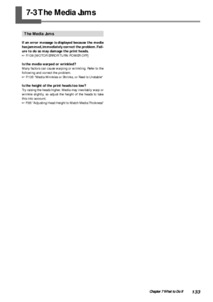 Page 135133Chapter 7 What to Do If
The Media Jams
If an error message is displayed because the media
has jammed, immediately correct the problem. Fail-
ure to do so may damage the print heads.
 P.139 [MOTOR ERROR TURN POWER OFF]
Is the media warped or wrinkled?
Many factors can cause warping or wrinkling. Refer to the
following and correct the problem.
 P.135 Media Wrinkles or Shrinks, or Feed Is Unstable
Is the height of the print heads too low?
Try raising the heads higher. Media may inevitably warp or...