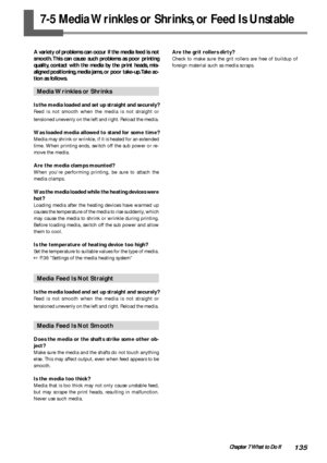 Page 137135Chapter 7 What to Do If
7-5 Media Wrinkles or Shrinks, or Feed Is Unstable
A variety of problems can occur if the media feed is not
smooth. This can cause such problems as poor printing
quality, contact with the media by the print heads, mis-
aligned positioning, media jams, or poor take-up. Take ac-
tion as follows.
Media Wrinkles or Shrinks
Is the media loaded and set up straight and securely?
Feed is not smooth when the media is not straight or
tensioned unevenly on the left and right. Reload the...