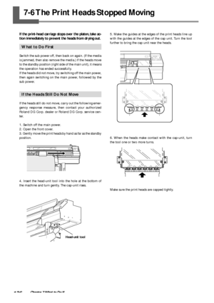 Page 138136Chapter 7 What to Do If
7-6 The Print Heads Stopped Moving
If the print-head carriage stops over the platen, take ac-
tion immediately to prevent the heads from drying out.
What to Do First
Switch the sub power off, then back on again. (If the media
is jammed, then also remove the media.) If the heads move
to the standby position (right side of the main unit), it means
the operation has ended successfully.
If the heads did not move, try switching off the main power,
then again switching on the main...