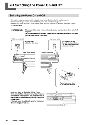 Page 3028Chapter 2 Operation
2-1 Switching the Power On and Off
Switching the Power On and Off
This machine has a main power switch and a sub power switch. Switch on both to use the machine.
Whenever outputting is finished, switch off the sub power. Also, raise the loading lever.
Leave the main power switches 
➀  on at all times, never switching either one off. An alarm is activated if left on.
 P.78 Alarm Feature
WARNINGWhen outputting is not being performed, remove any loaded media or switch off
the power....