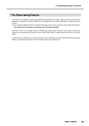 Page 312-1 Switching the Power On and Off
29Chapter 2 Operation
The Power-saving Feature
This machine is provided with a power-saving feature that switches to a low-power sleep mode when a fixed interval
passes with no operation. The factory default for the time after which the machine switches to the sleep mode is 30
minutes.
You can change the setting for the time of the shift to the sleep mode. You can also switch off the power-saving feature.
 P.92 Setting the Interval until Activation of the Sleep Mode,...