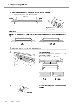 Page 342-2 Loading and Cutting Off Media
32Chapter 2 Operation
Secure the stoppers in place in alignment with the width of the media.
The stoppers number four in total. Tighten all screws.
Important!
Make sure the media flanges are straight. Correct media feed is impossible if either of the media flanges is at an
angle.
3.Load the media so that it is without slack.
Pull out the media.
Hold the media at the center and pull it out, being
sure to keep it straight.
Make sure all areas of the media are taut.
Pull...