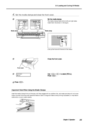 Page 352-2 Loading and Cutting Off Media
33Chapter 2 Operation
4.Set the media clamps and close the front cover.
Set the media clamps.
The media clamps have dixtinct left and right sides.
Install them like shown in the figure.
Line up the hole with the end of the media
Close the front cover.
Use  to select [ROLL].
Press 
 .
Press .
Important Note When Using the Media Clamps
Insert the media clamps firmly all the way until they engage with an audible click, and make sure they will not come
loose. Incorrect...