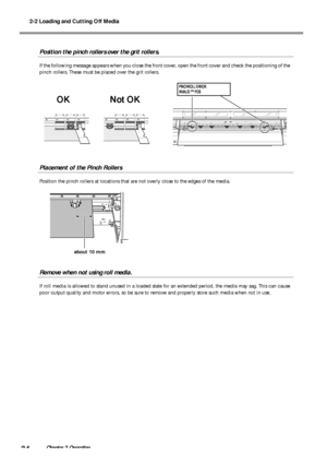 Page 362-2 Loading and Cutting Off Media
34Chapter 2 Operation
Position the pinch rollers over the grit rollers.
If the following message appears when you close the front cover, open the front cover and check the positioning of the
pinch rollers. These must be placed over the grit rollers.
Placement of the Pinch Rollers
Position the pinch rollers at locations that are not overly close to the edges of the media.
Remove when not using roll media.
If roll media is allowed to stand unused in a loaded state for an...