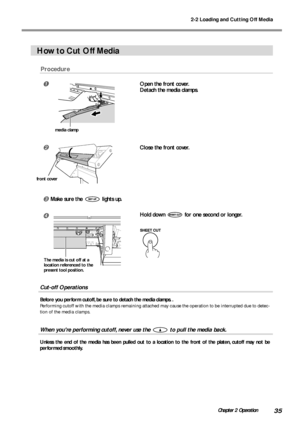 Page 372-2 Loading and Cutting Off Media
35Chapter 2 Operation
How to Cut Off Media
Procedure
Open the front cover.
Detach the media clamps.
Close the front cover.
Make sure the  lights up.
Hold down  for one second or longer.
Cut-off Operations
Before you perform cutoff, be sure to detach the media clamps. .
Performing cutoff with the media clamps remaining attached may cause the operation to be interrupted due to detec-
tion of the media clamps.
When youre performing cutoff, never use the  to pull the...