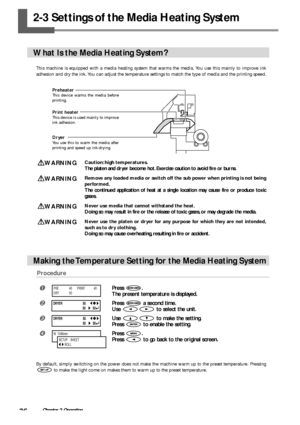 Page 3836Chapter 2 Operation
2-3 Settings of the Media Heating System
What Is the Media Heating System?
This machine is equipped with a media heating system that warms the media. You use this mainly to improve ink
adhesion and dry the ink. You can adjust the temperature settings to match the type of media and the printing speed.
WARNINGCaution: high temperatures.
The platen and dryer become hot. Exercise caution to avoid fire or burns.
WARNINGRemove any loaded media or switch off the sub power when printing is...