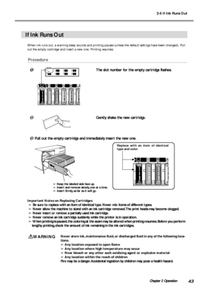 Page 452-5 If Ink Runs Out
43Chapter 2 Operation
If Ink Runs Out
When ink runs out, a warning beep sounds and printing pauses (unless the default settings have been changed). Pull
out the empty cartridge and insert a new one. Printing resumes.
Procedure
The slot number for the empty cartridge flashes.
Gently shake the new cartridge.
Pull out the empty cartridge and immediately insert the new one.
Important Notes on Replacing Cartridges
➢ Be sure to replace with an item of identical type. Never mix items of...