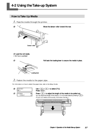 Page 5957Chapter 4 Operation of the Media Take-up System
4-2 Using the Take-up System
How to Take Up Media
1.Pass the media through the printer.
Move the dancer roller toward the rear.
Load the roll media.
 P.30 How to Load Media
Pull back the loading lever to secure the media in place.
2.Fasten the media to the paper pipe.
For information on how to attach the paper tube, refer to the Setup Guide.
Use  to select [TU].
Press 
.
Press  to adjust the length of the media to be pulled out.
You can adjust the...