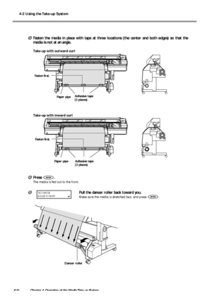 Page 604-2 Using the Take-up System
58Chapter 4 Operation of the Media Take-up System
Fasten the media in place with tape at three locations (the center and both edges) so that the
media is not at an angle.
Take-up with outward curl
Take-up with inward curl
Press .
The media is fed out to the front.
Pull the dancer roller back toward you.
Make sure the media is stretched taut, and press .
Paper pipeAdhesive tape
(3 places)
Dancer roller
Fasten first.
Fasten first.
TILT DANCER
ROLLER TO FRONT
Paper pipe...