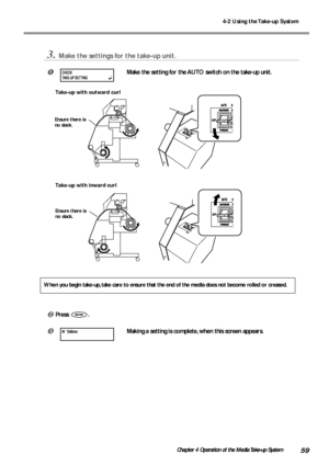 Page 614-2 Using the Take-up System
59Chapter 4 Operation of the Media Take-up System
3.Make the settings for the take-up unit.
Make the setting for the AUTO switch on the take-up unit.
Take-up with outward curl
Take-up with inward curl
When you begin take-up, take care to ensure that the end of the media does not become rolled or creased.
Press .
Making a setting is complete, when this screen appears.
Ensure there is
no slack.
Ensure there is
no slack.
CHECK
TAKE-UP SETTING
W 1346mm
Downloaded From...