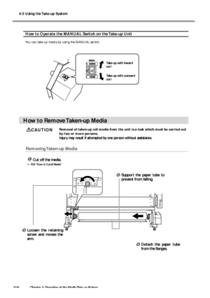 Page 624-2 Using the Take-up System
60Chapter 4 Operation of the Media Take-up System
How to Operate the MANUAL Switch on the Take-up Unit
You can take up media by using the MANUAL switch.
How to Remove Taken-up Media
CAUTIONRemoval of taken-up roll media from the unit is a task which must be carried out
by two or more persons.
Injury may result if attempted by one person without assistance.
Removing Taken-up  Media
Cut off the media.
 P.35 How to Cutoff Media
Take-up with inward
curl
Take-up with outward...