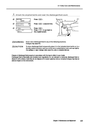 Page 655-1 Daily Care and Maintenance
63Chapter 3 Maintenance and Adjustment
3.Attach the emptied bottle and reset the discharged-fluid count.
Press .
Press  a second time.
Press .
Press 
 to go back to
the original screen.
WARNINGNever store discharged fluid in any of the following locations.
Doing so may cause fire.
CAUTIONTo store discharged fluid temporarily, place it in the included drain bottle or in a
durable sealed container such as a metal can or polyethylene tank, and cap tightly.
Any spillage or...