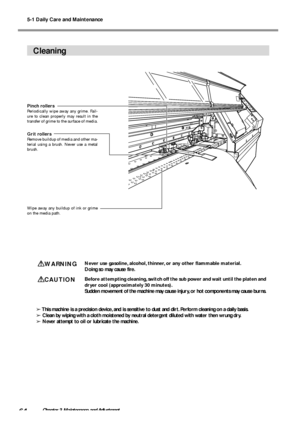 Page 665-1 Daily Care and Maintenance
64Chapter 3 Maintenance and Adjustment
Cleaning
WARNINGNever use gasoline, alcohol, thinner, or any other flammable material.
Doing so may cause fire.
CAUTIONBefore attempting cleaning, switch off the sub power and wait until the platen and
dryer cool (approximately 30 minutes).
Sudden movement of the machine may cause injury, or hot components may cause burns.
➢ This machine is a precision device, and is sensitive to dust and dirt. Perform cleaning on a daily basis.
➢...