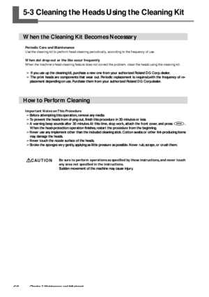 Page 7068Chapter 3 Maintenance and Adjustment
5-3 Cleaning the Heads Using the Cleaning Kit
When the Cleaning Kit Becomes Necessary
Periodic Care and Maintenance
Use the cleaning kit to perform head-cleaning periodically, according to the frequency of use.
When dot drop-out or the like occur frequently
When the machines head-cleaning feature does not correct the problem, clean the heads using the cleaning kit.
➢ If you use up the cleaning kit, purchase a new one from your authorized Roland DG Corp. dealer.
➢...