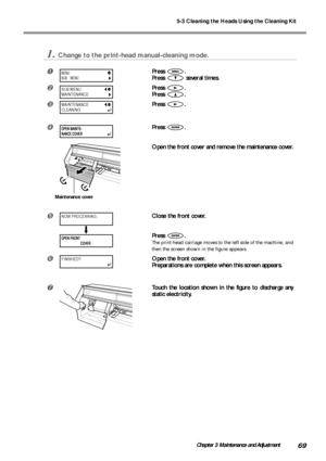 Page 715-3 Cleaning the Heads Using the Cleaning Kit
69Chapter 3 Maintenance and Adjustment
1.Change to the print-head manual-cleaning mode.
Press .
Press 
 several times.
Press .
Press 
.
Press .
Press .
Open the front cover and remove the maintenance cover.
Close the front cover.
Press 
.
The print-head carriage moves to the left side of the machine, and
then the screen shown in the figure appears.
	Open the front cover.
Preparations are complete when this screen appears.

Touch the location shown in the...
