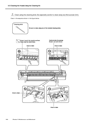 Page 725-3 Cleaning the Heads Using the Cleaning Kit
70Chapter 3 Maintenance and Adjustment
2.Clean using the cleaning stick. Be especially careful to clean away any fibrous dust (lint).
Clean in the sequence shown in the figure below.
Never touch the nozzle surface.
Clean only the metal frame.
Area to clean
Area to cleanArea to clean
Area to cleanGently stroke the sponge.
Never rub with force.
Cleaning stick
Be sure to clean using one of the included cleaning sticks.
Downloaded From ManualsPrinter.com Manuals 