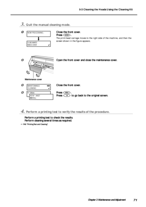 Page 735-3 Cleaning the Heads Using the Cleaning Kit
71Chapter 3 Maintenance and Adjustment
3.Quit the manual cleaning mode.
Close the front cover.
Press 
.
The print-head carriage moves to the right side of the machine, and then the
screen shown in the figure appears.
Open the front cover and close the maintenance cover.
Close the front cover.
Press .
Press 
 to go back to the original screen.
4.Perform a printing test to verify the results of the procedure.
Perform a printing test to check the results....