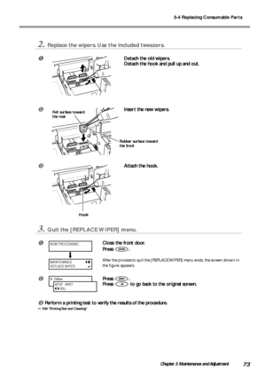 Page 755-4 Replacing Consumable Parts
73Chapter 3 Maintenance and Adjustment
2.Replace the wipers. Use the included tweezers.
Detach the old wipers.
Detach the hook and pull up and out.
Insert the new wipers.
Attach the hook.
3.Quit the [REPLACE WIPER] menu.
Close the front door.
Press 
.
After the process to quit the [REPLACE WIPER] menu ends, the screen shown in
the figure appears.
Press .
Press 
 to go back to the original screen.
Perform a printing test to verify the results of the procedure.
 P.40...