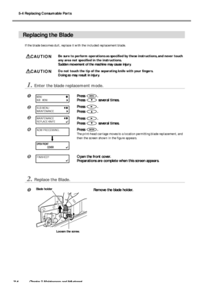 Page 765-4 Replacing Consumable Parts
74Chapter 3 Maintenance and Adjustment
Replacing the Blade
If the blade becomes dull, replace it with the included replacement blade.
CAUTIONBe sure to perform operations as specified by these instructions, and never touch
any area not specified in the instructions.
Sudden movement of the machine may cause injury.
CAUTIONDo not touch the tip of the separating knife with your fingers.
Doing so may result in injury.
1.Enter the blade replacement mode.
Press .
Press 
 several...