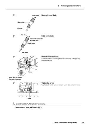 Page 775-4 Replacing Consumable Parts
75Chapter 3 Maintenance and Adjustment
Remove the old blade.
Install a new blade.
Reinstall the blade holder.
If installed without supporting the screw in this way, cutting quality
may become poor.
Tighten the screw.
Tug the blade holder upward to make sure it does not come loose.
3.Quit the [REPLACE KNIFE] menu.
Close the front cover, and press .
It snaps into place with
an audible click.
New blade Push-pin
Blade holder
Screw
Screw
Blade holder
Old blade
Press this...