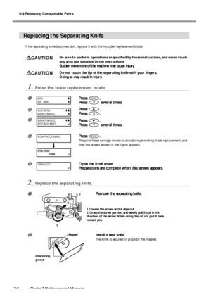 Page 785-4 Replacing Consumable Parts
76Chapter 3 Maintenance and Adjustment
Replacing the Separating Knife
If the separating knife becomes dull, replace it with the included replacement blade.
CAUTIONBe sure to perform operations as specified by these instructions, and never touch
any area not specified in the instructions.
Sudden movement of the machine may cause injury.
CAUTIONDo not touch the tip of the separating knife with your fingers.
Doing so may result in injury.
1.Enter the blade replacement mode....