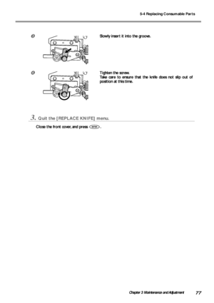 Page 795-4 Replacing Consumable Parts
77Chapter 3 Maintenance and Adjustment
Slowly insert it into the groove.
Tighten the screw.
Take care to ensure that the knife does not slip out of
position at this time.
3.Quit the [REPLACE KNIFE] menu.
Close the front cover, and press .
Downloaded From ManualsPrinter.com Manuals 