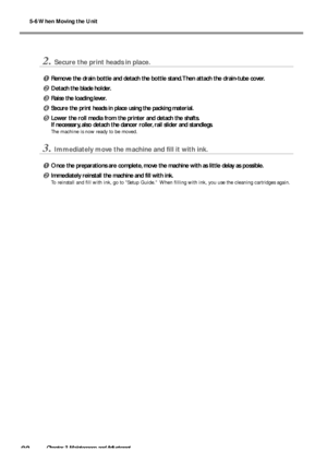 Page 825-6 When Moving the Unit
80Chapter 3 Maintenance and Adjustment
2.Secure the print heads in place.
Remove the drain bottle and detach the bottle stand. Then attach the drain-tube cover.
Detach the blade holder.
Raise the loading lever.
Secure the print heads in place using the packing material.
Lower the roll media from the printer and detach the shafts.
If necessary, also detach the dancer roller, rail slider and standlegs.
The machine is now ready to be moved.
3.Immediately move the machine and...