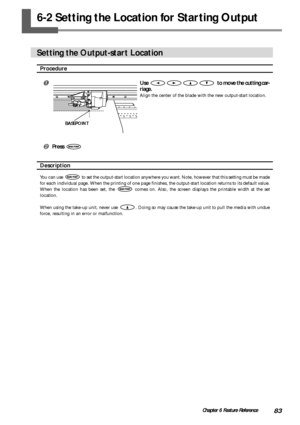 Page 8583Chapter 6 Feature Reference
6-2 Setting the Location for Starting Output
Setting the Output-start Location
Procedure
Use   to move the cutting car-
riage.
Align the center of the blade with the new output-start location.
 Press 
Description
You can use  to set the output-start location anywhere you want. Note, however that this setting must be made
for each individual page. When the printing of one page finishes, the output-start location returns to its default value.
When the location has been set,...