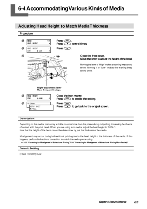 Page 8785Chapter 6 Feature Reference
6-4 Accommodating Various Kinds of Media
Adjusting Head Height to Match Media Thickness
Procedure
Press .
Press 
 several times.
Press .
Open the front cover.
Move the lever to adjust the height of the head.
Moving the lever to High makes a warning beep sound
twice. Moving it to Low makes the warning beep
sound once.
Close the front vcover.
Press 
 to enable the setting.
Press .
Press 
 to go back to the original screen.
Description
Depending on the media, media may...