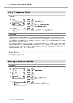 Page 886-4 Accommodating Various Kinds of Media
86Chapter 6 Feature Reference
Using Transparent  Media
Procedure
Press .
Press 
 several times .
Press .
Use 
 to select DISABLE.
Press 
 to enable the setting.
Press .
Press 
 to go back to the original screen.
Description
This setting enables or disables detection of the leading and trailing edges of the media. It is normally set to ENABLE.
When transparent media is loaded, set it to DISABLE. When this is set to DISABLE, the ROLL and TU selections
are...