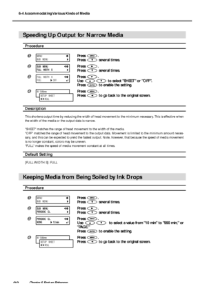 Page 906-4 Accommodating Various Kinds of Media
88Chapter 6 Feature Reference
Speeding Up Output for Narrow Media
Procedure
Press .
Press 
 several times.
Press .
Press 
 several times.
Press .
Use 
 to select SHEET or OFF.
Press 
 to enable the setting.
Press .
Press 
 to go back to the original screen.
Description
This shortens output time by reducing the width of head movement to the minimum necessary. This is effective when
the width of the media or the output data is narrow.
SHEET matches the range of...