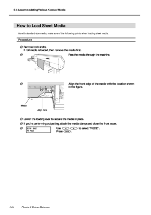 Page 926-4 Accommodating Various Kinds of Media
90Chapter 6 Feature Reference
How to Load Sheet Media
As with standard-size media, make sure of the following points when loading sheet media.
Procedure
Remove both shafts.
If roll media is loaded, then remove the media first.
Pass the media through the machine.
Align the front edge of the media with the location shown
in the figure.
Lower the loading lever to secure the media in place.
If youre performing outputting, attach the media clamps and close the...