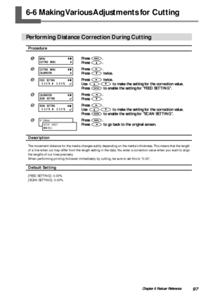 Page 9997Chapter 6 Featuer Reference
6-6 Making Various Adjustments for Cutting
Performing Distance Correction During Cutting
Procedure
Press .
Press 
.
Press .
Press 
 twice.
Press  twice.
Use 
 to make the setting for the correction value.
Press 
 to enable the setting for FEED SETTING.
Press .
Press 
.
Press .
Use 
 to make the setting for the correction value.
Press 
 to enable the setting for SCAN SETTING.
Press .
Press 
 to go back to the original screen.
Description
The movement distance for the...