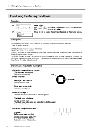 Page 1006-6  Making Various Adjustments for Cutting
98Chapter 6 Feature Reference
Fine-tuning the Cutting Conditions
Procedure
Press .
Use 
 to choose the cutting condition you want to set.
Use 
 to enter the value.
Press  to enable the setting and go back to the original screen.
Description
This enables you to check and verify the settings for the cutting conditions using cutting-test results.
 P.47 Performing a Cutting Test
[FORCE]: This sets the force (pressure) of the blade.
[SPEED]: This sets the speed...