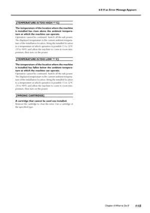 Page 117Chapter 6 What to Do If 6-8 If an Error Message Appears115
[TEMPERATURE IS TOO HIGH **°C]
The temperature of the location where the machine
is installed has risen above the ambient tempera-
ture at which the machine can operate.
Operation cannot be continued. Switch off the sub power.
The displayed temperature is the current ambient tempera-
ture of the installation location. Bring the installed location
to a temperature at which operation is possible 15 to 32°C
(59 to 90°F) and allow the machine to come...